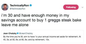 A screenshot of a tweet by @TechnicallyRon reading "I'm 30 and have enough money in my savings account to buy 1 greggs steak bake leave me alone" quoting a tweet by @JeanChatzky reading "By the time you're 30, aim to have 1x your annual income set aside for retirement. At 40, 3x; at 50, 6x; at 60, 8x; and by retirement, 10x.